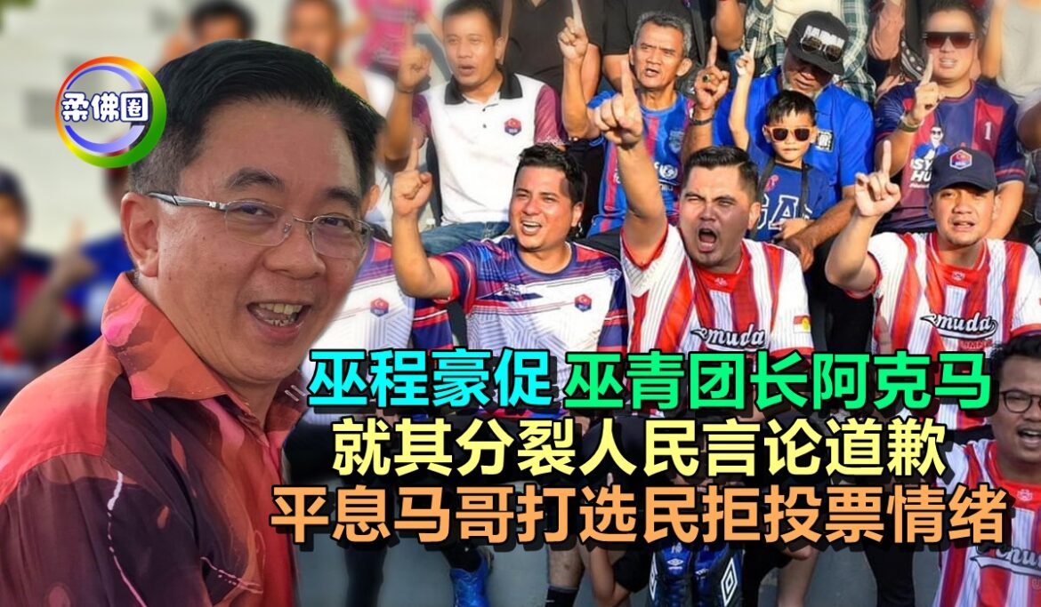 巫程豪促巫青团长阿克马  就其分裂人民言论道歉  平息马哥打选民拒投票情绪