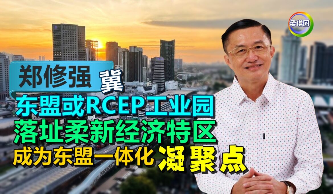 郑修强冀东盟或RCEP工业园   落址柔新经济特区  成为东盟一体化凝聚点