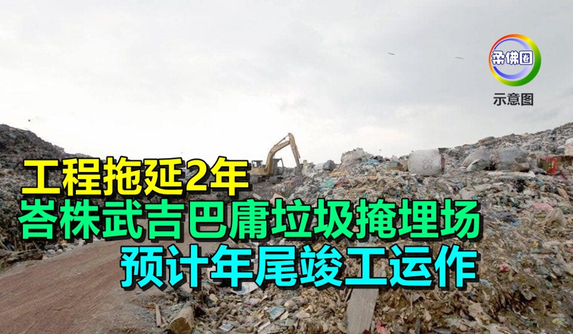 工程拖延2年  峇株武吉巴庸垃圾掩埋场 预计年尾竣工运作