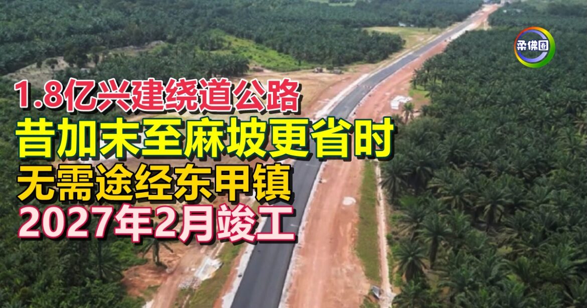1.8亿兴建绕道公路  昔加末至麻坡更省时  无需途经东甲镇  2027年2月竣工