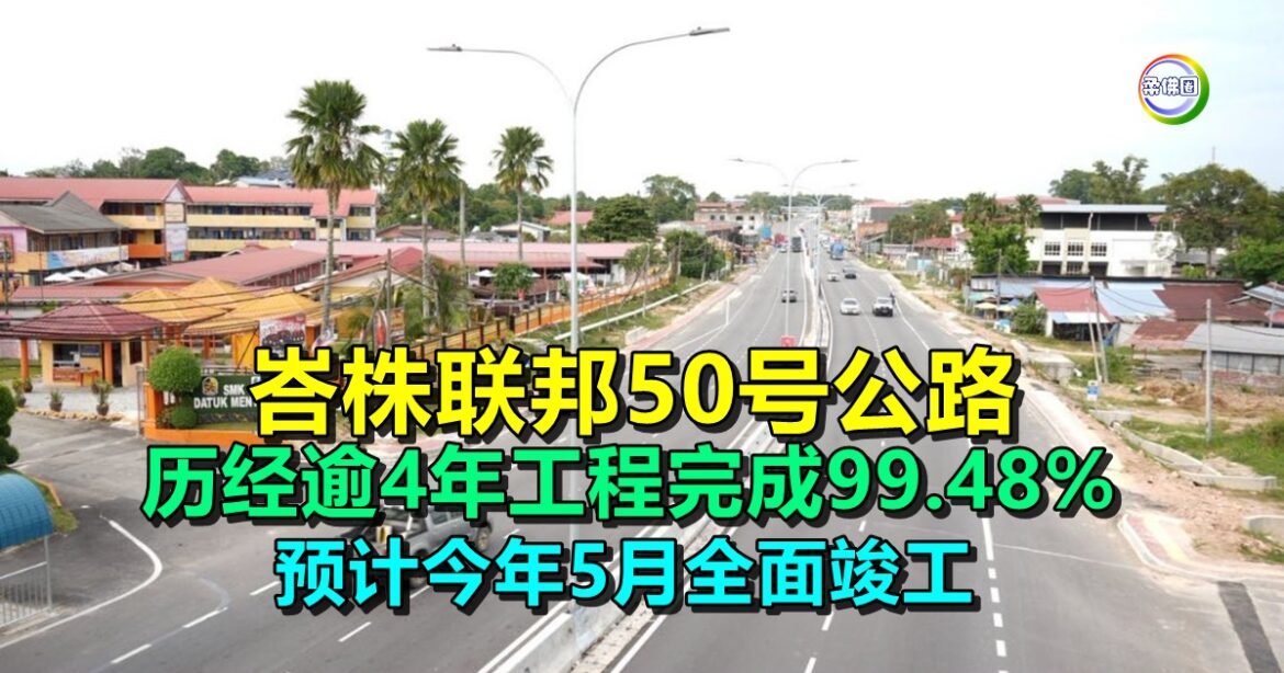 峇株联邦50号公路  历经逾4年工程完成99.48%  预计今年5月全面竣工