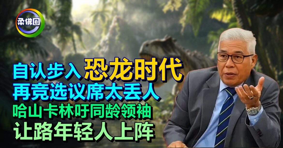 自认步入“恐龙时代”  再竞选议席太丢人 哈山卡林吁同龄领袖   让路年轻人上阵